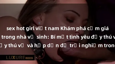sex hot girl việt nam Khám phá cảm giác mới mẻ với sex trong nhà vệ sinh: Bí mật tình yêu đầy thú vị và hấp dẫn để trải nghiệm trong đêm hôm nay!