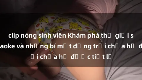 clip nóng sinh viên Khám phá thế giới sex quán karaoke và những bí mật động trời chưa hề được tiết lộ