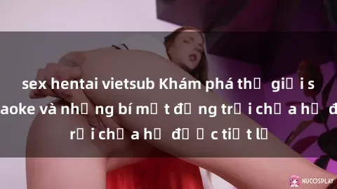 sex hentai vietsub Khám phá thế giới sex quán karaoke và những bí mật động trời chưa hề được tiết lộ