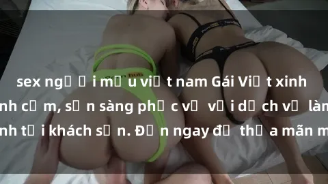 sex người mẫu việt nam Gái Việt xinh đẹp, nồng nàn tình cảm, sẵn sàng phục vụ với dịch vụ làm tình tại khách sạn. Đến ngay để thỏa mãn mọi khao khát của bạn!
