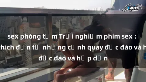 sex phòng tắm Trải nghiệm phim sex : Sự kích thích đến từ những cảnh quay độc đáo và hấp dẫn