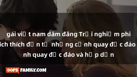gái việt nam dâm đãng Trải nghiệm phim sex : Sự kích thích đến từ những cảnh quay độc đáo và hấp dẫn