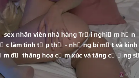 sex nhân viên nhà hàng Trải nghiệm hứng khởi cùng với việc làm tình tập thể - những bí mật và kinh nghiệm để thăng hoa cảm xúc và tăng cường sự gắn kết trong mối quan hệ