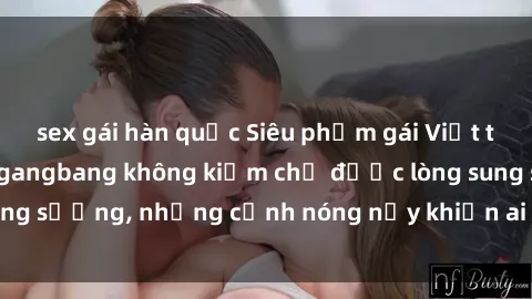 sex gái hàn quốc Siêu phẩm gái Việt tham gia trong buổi gangbang không kiềm chế được lòng sung sướng, những cảnh nóng nảy khiến ai cũng phải mãn nhãn