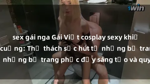 sex gái nga Gái Việt cosplay sexy khiến fan hâm mộ phát cuồng: Thử thách sức hút từ những bộ trang phục đầy sáng tạo và quyến rũ!