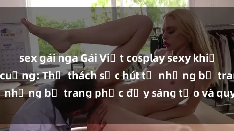 sex gái nga Gái Việt cosplay sexy khiến fan hâm mộ phát cuồng: Thử thách sức hút từ những bộ trang phục đầy sáng tạo và quyến rũ!