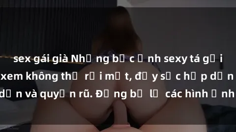 sex gái già Những bức ảnh sexy tá gợi cảm khiến người xem không thể rời mắt, đầy sức hấp dẫn và quyến rũ. Đừng bỏ lỡ các hình ảnh nóng bỏng này!