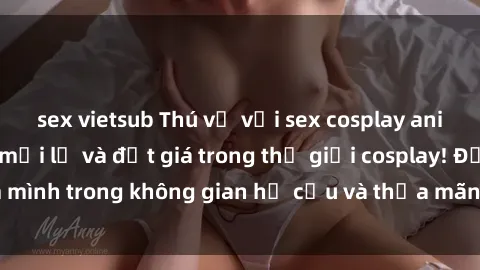 sex vietsub Thú vị với sex cosplay anime: Trải nghiệm mới lạ và đắt giá trong thế giới cosplay! Đắm mình trong không gian hư cấu và thỏa mãn niềm đam mê của bạn!