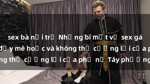 sex bà nội trợ Những bí mật về sex gái Tây: Sự quyến rũ đầy mê hoặc và không thể cưỡng lại của phụ nữ Tây phương