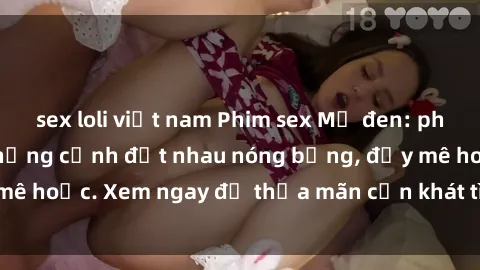 sex loli việt nam Phim sex Mỹ đen: phút mãnh liệt với những cảnh địt nhau nóng bỏng, đầy mê hoặc. Xem ngay để thỏa mãn cơn khát tình dục của bạn!
