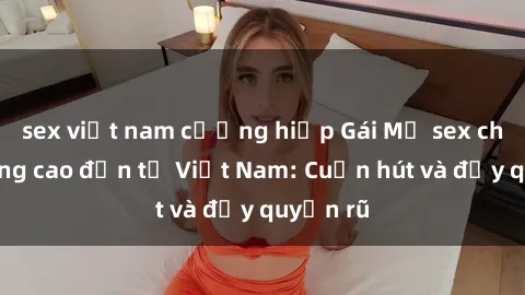 sex việt nam cưỡng hiếp Gái Mỹ sex chất lượng cao đến từ Việt Nam: Cuốn hút và đầy quyến rũ