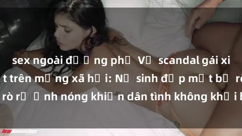 sex ngoài đường phố Vụ scandal gái xinh lộ hàng gây sốt trên mạng xã hội: Nữ sinh đẹp mắt bị rò rỉ ảnh nóng khiến dân tình không khỏi bất ngờ và phẫn nộ!
