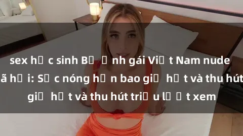 sex học sinh Bộ ảnh gái Việt Nam nude gây sốt mạng xã hội: Sắc nóng hơn bao giờ hết và thu hút triệu lượt xem