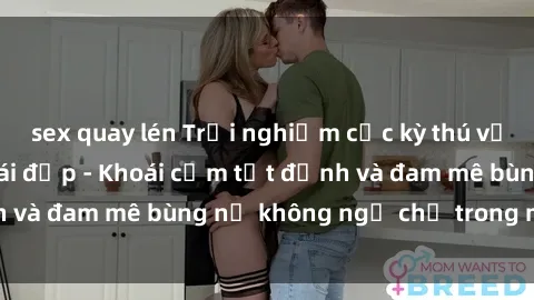sex quay lén Trải nghiệm cực kỳ thú vị khi làm tình với gái đẹp - Khoái cảm tột đỉnh và đam mê bùng nổ không ngờ chỉ trong một đêm!