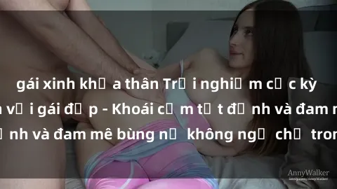 gái xinh khỏa thân Trải nghiệm cực kỳ thú vị khi làm tình với gái đẹp - Khoái cảm tột đỉnh và đam mê bùng nổ không ngờ chỉ trong một đêm!