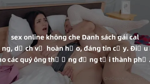 sex online không che Danh sách gái call girl vip chất lượng, dịch vụ hoàn hảo, đáng tin cậy. Điều hấp dẫn cho các quý ông thượng đẳng tại thành phố. Hãy nhấc máy và đặt lịch ngay!