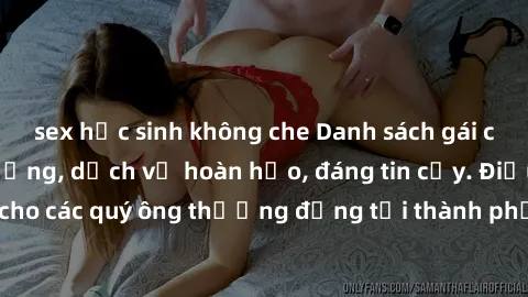 sex học sinh không che Danh sách gái call girl vip chất lượng, dịch vụ hoàn hảo, đáng tin cậy. Điều hấp dẫn cho các quý ông thượng đẳng tại thành phố. Hãy nhấc máy và đặt lịch ngay!