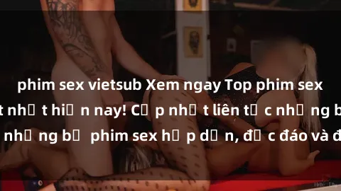 phim sex vietsub Xem ngay Top phim sex mới nhất đang hot nhất hiện nay! Cập nhật liên tục những bộ phim sex hấp dẫn, độc đáo và đầy kích thích.