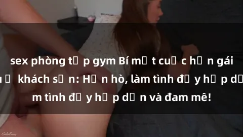sex phòng tập gym Bí mật cuộc hẹn gái Việt lần đầu ở khách sạn: Hẹn hò, làm tình đầy hấp dẫn và đam mê!