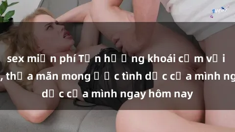 sex miễn phí Tận hưởng khoái cảm với gái xinh sex, thỏa mãn mong ước tình dục của mình ngay hôm nay