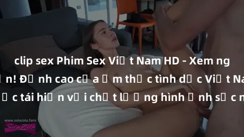 clip sex Phim Sex Việt Nam HD - Xem ngay và không giới hạn! Đỉnh cao của ẩm thực tình dục Việt Nam được tái hiện với chất lượng hình ảnh sắc nét. Hãy thưởng thức ngay!