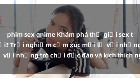 phim sex anime Khám phá thế giới sex trực tuyến: Hơn tuổi? Trải nghiệm cảm xúc mới lạ với những trò chơi độc đáo và kích thích người lớn