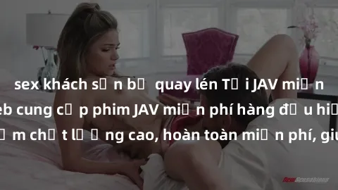 sex khách sạn bị quay lén Tải JAV miễn phí: Các trang web cung cấp phim JAV miễn phí hàng đầu hiện nay. Các tác phẩm chất lượng cao, hoàn toàn miễn phí, giúp bạn thỏa mãn niềm đam mê mà không tốn kém.