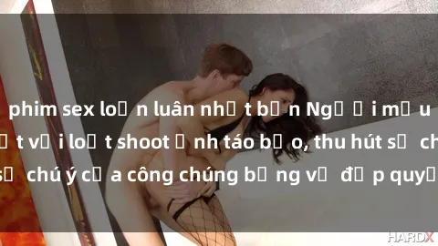 phim sex loạn luân nhật bản Người mẫu Việt Nam gây sốt với loạt shoot ảnh táo bạo, thu hút sự chú ý của công chúng bằng vẻ đẹp quyến rũ và gợi cảm.