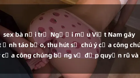 sex bà nội trợ Người mẫu Việt Nam gây sốt với loạt shoot ảnh táo bạo, thu hút sự chú ý của công chúng bằng vẻ đẹp quyến rũ và gợi cảm.