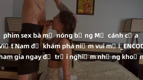phim sex bà mẹ nóng bỏng Mở cánh cửa thế giới sex MILF Việt Nam để khám phá niềm vui mới_ENCODE_. Hãy tham gia ngay để trải nghiệm những khoảnh khắc đầy kích thích và đam mê.