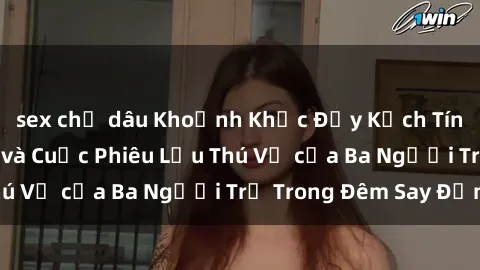 sex chị dâu Khoảnh Khắc Đầy Kịch Tính: Sex  Việt Nam và Cuộc Phiêu Lưu Thú Vị của Ba Người Trẻ Trong Đêm Say Đắm