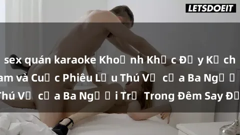sex quán karaoke Khoảnh Khắc Đầy Kịch Tính: Sex  Việt Nam và Cuộc Phiêu Lưu Thú Vị của Ba Người Trẻ Trong Đêm Say Đắm