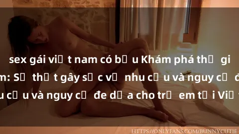 sex gái việt nam có bầu Khám phá thế giới sex loli Việt Nam: Sự thật gây sốc về nhu cầu và nguy cơ đe dọa cho trẻ em tại Việt Nam