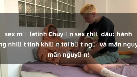 sex mỹ latinh Chuyện sex chị dâu: hành động nhiệt tình khiến tôi bất ngờ và mãn nguyện!