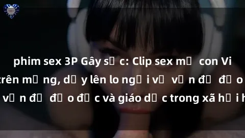 phim sex 3P Gây sốc: Clip sex mẹ con Việt Nam lan truyền trên mạng, dấy lên lo ngại về vấn đề đạo đức và giáo dục trong xã hội hiện nay.