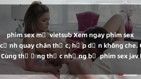 phim sex mỹ vietsub Xem ngay phim sex jav HD với những cảnh quay chân thực, hấp dẫn không che. Cùng thưởng thức những bộ phim sex jav HD hot nhất hiện nay!