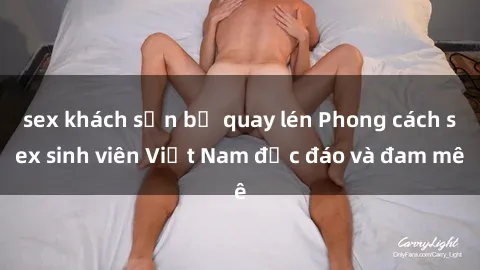 sex khách sạn bị quay lén Phong cách sex sinh viên Việt Nam độc đáo và đam mê